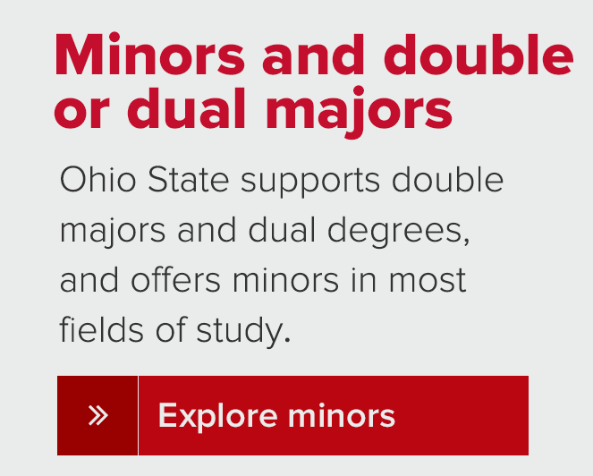 Minors and double or dual majors Ohio State supports double majors and dual degrees, and offers minors in mostfields of study.